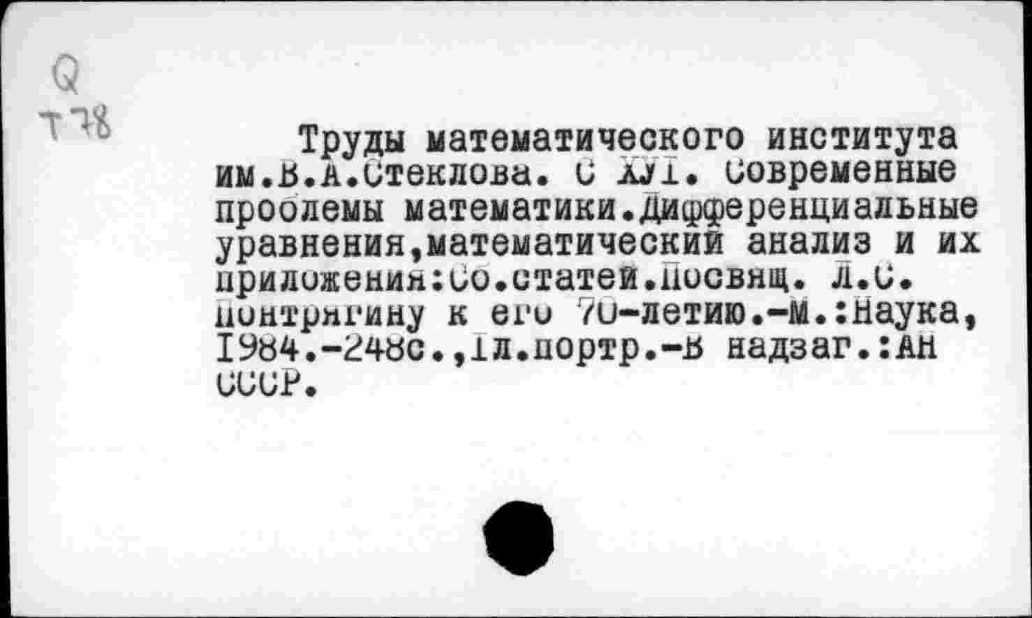 ﻿Труды математического института им.и.А.итеклова. и ш. современные проолемы математики.дифференциальные уравнения,математический анализ и их приложения:ио.статей.цосвящ. л.С. нинтригину к его 7и-летию.-м.:наука, IУ«4.-гчас.,1л.портр.-и надз аг.:ан СССР.